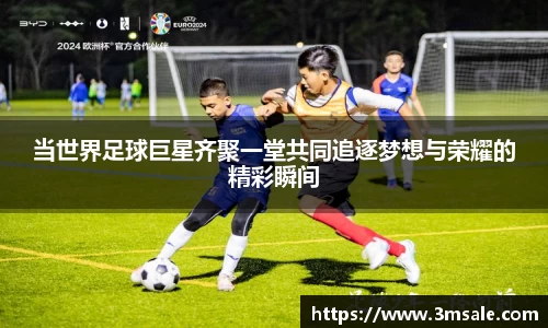 当世界足球巨星齐聚一堂共同追逐梦想与荣耀的精彩瞬间